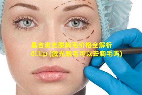 昌吉激光脱胸毛价格全解析 🐵 (激光脱毛可以去胸毛吗)